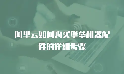 阿里云如何购买堡垒机器配件的详细步骤