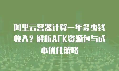 阿里云容器计算一年多少钱收入？解析ACK资源包与成本优化策略