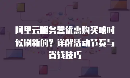 阿里云服务器优惠购买啥时候刷新的？详解活动节奏与省钱技巧