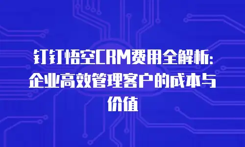 钉钉悟空CRM费用全解析：企业高效管理客户的成本与价值