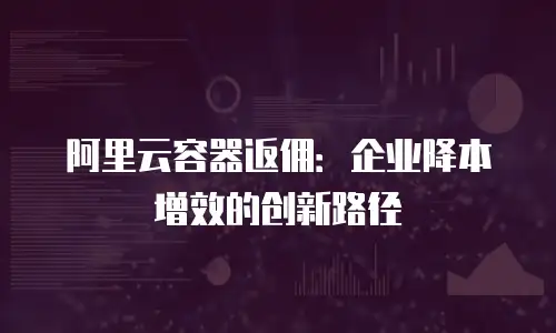 阿里云容器返佣：企业降本增效的创新路径