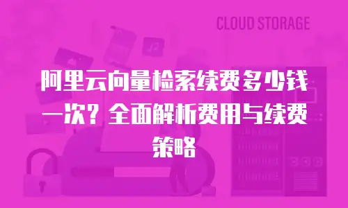 阿里云向量检索续费多少钱一次？全面解析费用与续费策略