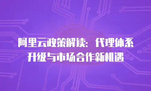 阿里云政策解读：代理体系升级与市场合作新机遇