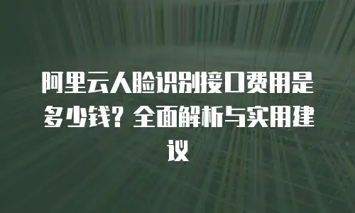 阿里云人脸识别接口费用是多少钱？全面解析与实用建议