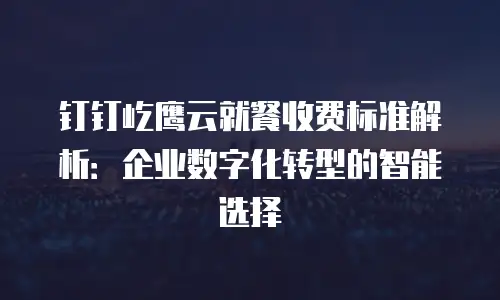钉钉屹鹰云就餐收费标准解析：企业数字化转型的智能选择