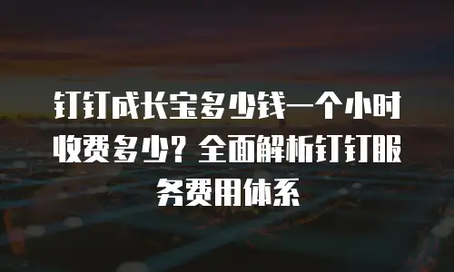 钉钉成长宝多少钱一个小时收费多少？全面解析钉钉服务费用体系