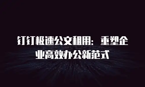 钉钉极速公文租用：重塑企业高效办公新范式