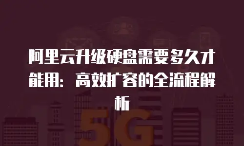 阿里云升级硬盘需要多久才能用：高效扩容的全流程解析