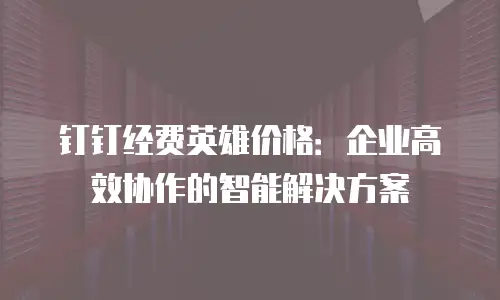 钉钉经费英雄价格：企业高效协作的智能解决方案