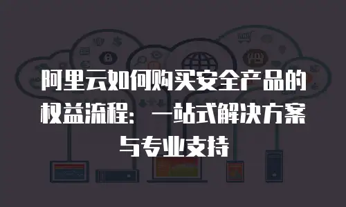 阿里云如何购买安全产品的权益流程：一站式解决方案与专业支持