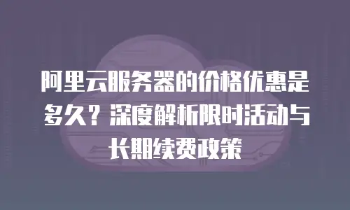 阿里云服务器的价格优惠是多久？深度解析限时活动与长期续费政策