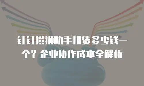 钉钉橙狮助手租赁多少钱一个？企业协作成本全解析