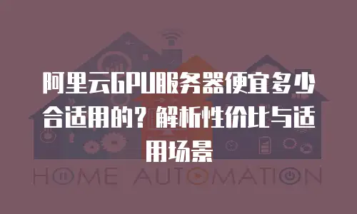 阿里云GPU服务器便宜多少合适用的？解析性价比与适用场景