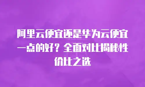 阿里云便宜还是华为云便宜一点的好？全面对比揭秘性价比之选