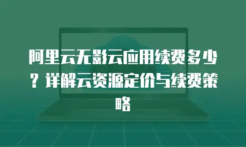 阿里云无影云应用续费多少？详解云资源定价与续费策略
