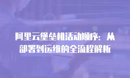 阿里云堡垒机活动顺序：从部署到运维的全流程解析