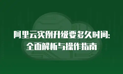 阿里云实例升级要多久时间：全面解析与操作指南