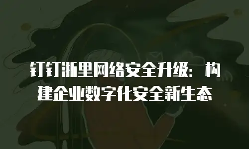 钉钉浙里网络安全升级：构建企业数字化安全新生态
