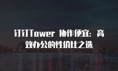 钉钉Tower 协作便宜：高效办公的性价比之选