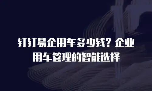 钉钉易企用车多少钱？企业用车管理的智能选择