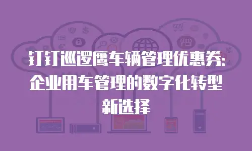 钉钉巡逻鹰车辆管理优惠券：企业用车管理的数字化转型新选择