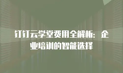 钉钉云学堂费用全解析：企业培训的智能选择