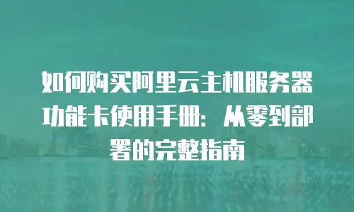 如何购买阿里云主机服务器功能卡使用手册：从零到部署的完整指南
