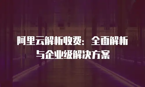 阿里云解析收费：全面解析与企业级解决方案