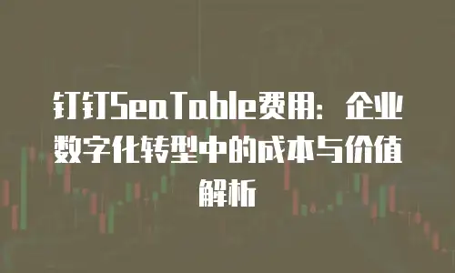钉钉SeaTable费用：企业数字化转型中的成本与价值解析