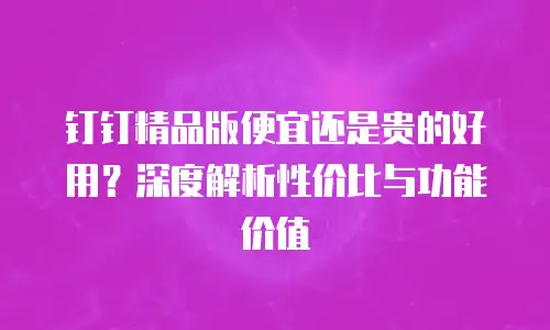 钉钉精品版便宜还是贵的好用？深度解析性价比与功能价值