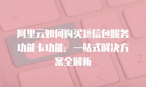 阿里云如何购买短信包服务功能卡功能：一站式解决方案全解析