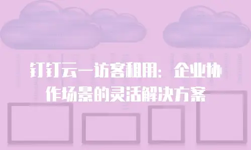 钉钉云一访客租用：企业协作场景的灵活解决方案