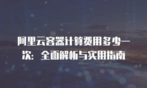 阿里云容器计算费用多少一次：全面解析与实用指南