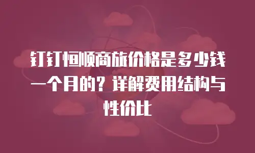 钉钉恒顺商旅价格是多少钱一个月的？详解费用结构与性价比