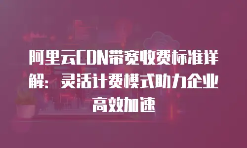 阿里云CDN带宽收费标准详解：灵活计费模式助力企业高效加速