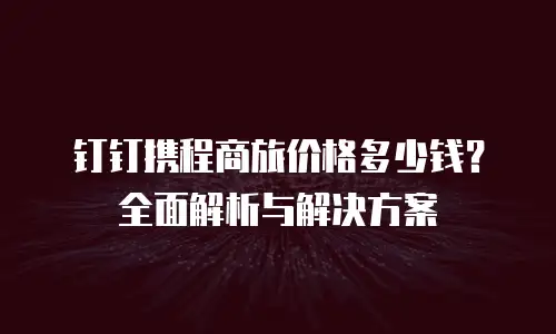 钉钉携程商旅价格多少钱？全面解析与解决方案