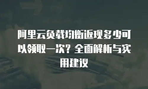 阿里云负载均衡返现多少可以领取一次？全面解析与实用建议