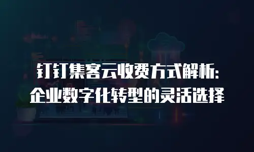 钉钉集客云收费方式解析：企业数字化转型的灵活选择