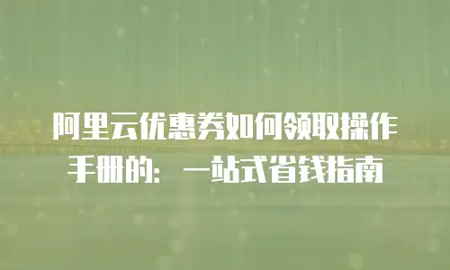阿里云优惠券如何领取操作手册的：一站式省钱指南