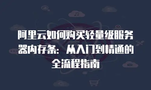 阿里云如何购买轻量级服务器内存条：从入门到精通的全流程指南
