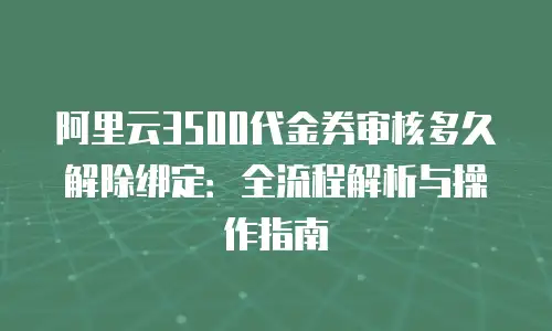 阿里云3500代金券审核多久解除绑定：全流程解析与操作指南