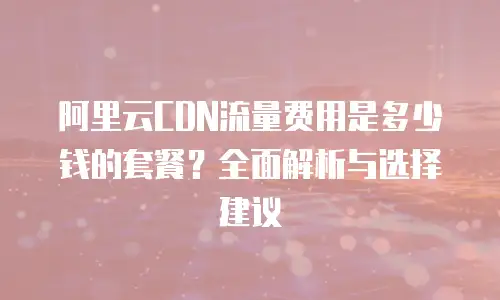 阿里云CDN流量费用是多少钱的套餐？全面解析与选择建议