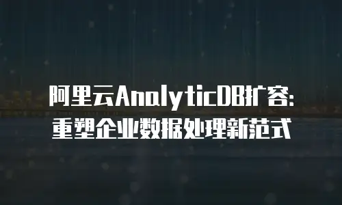 阿里云AnalyticDB扩容：重塑企业数据处理新范式