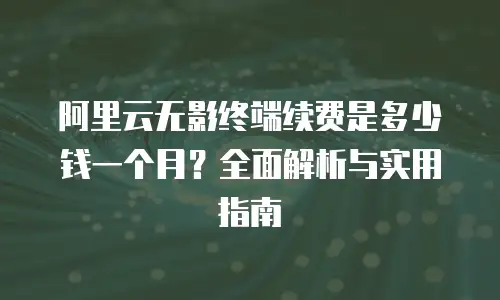 阿里云无影终端续费是多少钱一个月？全面解析与实用指南