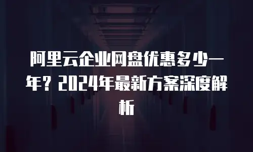 阿里云企业网盘优惠多少一年？2024年最新方案深度解析