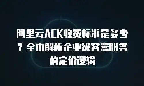 阿里云ACK收费标准是多少？全面解析企业级容器服务的定价逻辑