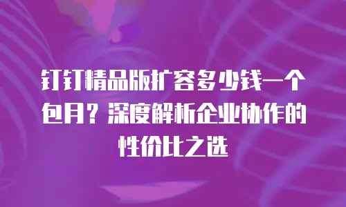 钉钉精品版扩容多少钱一个包月？深度解析企业协作的性价比之选