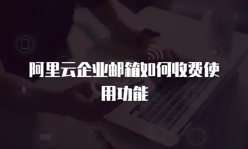阿里云企业邮箱如何收费使用功能