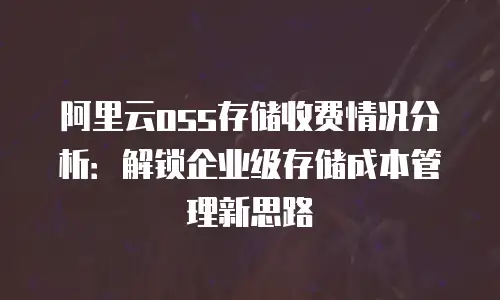 阿里云oss存储收费情况分析：解锁企业级存储成本管理新思路