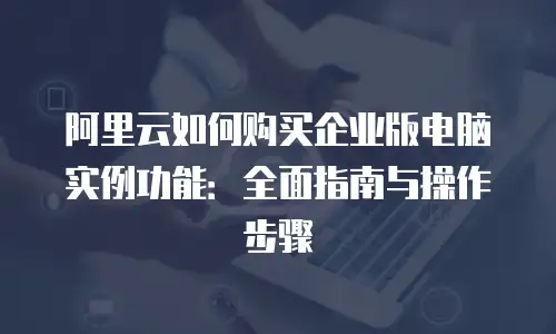 阿里云如何购买企业版电脑实例功能：全面指南与操作步骤